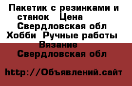 Пакетик с резинками и станок › Цена ­ 250 - Свердловская обл. Хобби. Ручные работы » Вязание   . Свердловская обл.